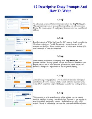 12 Descriptive Essay Prompts And
How To Write
1. Step
To get started, you must first create an account on site HelpWriting.net.
The registration process is quick and simple, taking just a few moments.
During this process, you will need to provide a password and a valid email
address.
2. Step
In order to create a "Write My Paper For Me" request, simply complete the
10-minute order form. Provide the necessary instructions, preferred
sources, and deadline. If you want the writer to imitate your writing style,
attach a sample of your previous work.
3. Step
When seeking assignment writing help from HelpWriting.net, our
platform utilizes a bidding system. Review bids from our writers for your
request, choose one of them based on qualifications, order history, and
feedback, then place a deposit to start the assignment writing.
4. Step
After receiving your paper, take a few moments to ensure it meets your
expectations. If you're pleased with the result, authorize payment for the
writer. Don't forget that we provide free revisions for our writing services.
5. Step
When you opt to write an assignment online with us, you can request
multiple revisions to ensure your satisfaction. We stand by our promise to
provide original, high-quality content - if plagiarized, we offer a full
refund. Choose us confidently, knowing that your needs will be fully met.
12 Descriptive Essay Prompts And How To Write 12 Descriptive Essay Prompts And How To Write
 