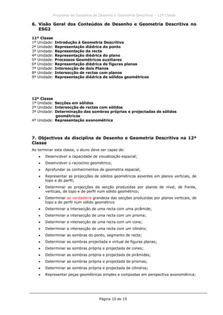 Programa da Disciplina de Desenho e Geometria Descritiva – 12ª Classe
Página 10 de 19
6. Visão Geral dos Conteúdos de Desenho e Geometria Descritiva no
ESG2
11ª Classe
1ª Unidade: Introdução à Geometria Descritiva
2ª Unidade: Representação diédrica do ponto
3ª Unidade: Representação da recta
4ª Unidade: Representação diédrica do plano
5ª Unidade: Processos Geométricos auxiliares
6ª Unidade: Representação diédrica de figuras planas
7ª Unidade: Intersecção de dois Planos
8ª Unidade: Intersecção de rectas com planos
9ª Unidade: Representação diédrica de sólidos geométricos
12ª Classe
1ª Unidade: Secções em sólidos
2ª Unidade: Intersecção de rectas com sólidos
3ª Unidade: Determinação das sombras próprias e projectadas de sólidos
geométricos
4ª Unidade: Representação axonométrica
7. Objectivos da disciplina de Desenho e Geometria Descritiva na 12ª
Classe
Ao terminar esta classe, o aluno deve ser capaz de:
Desenvolver a capacidade de visualização espacial;
Desenvolver o raciocínio geométrico;
Aprofundar os conhecimentos de geometria espacial;
Representar as projecções de sólidos geométricos assentes em planos verticais, de
topo e de perfil;
Determinar as projecções da secção produzidas por planos de nível, de frente,
verticais, de topo e de perfil num sólido geométrico;
Determinar as verdadeira grandeza das secções produzidas por planos verticais, de
topo e de perfil num sólido geométrico
Determinar a intersecção de uma recta com uma pirâmide;
Determinar a intersecção de uma recta com um prisma;
Determinar a intersecção de uma recta com um cone;
Determinar a intersecção de uma recta com um cilindro;
Determinar as sombras do ponto, segmento de recta;
Determinar as sombras projectada e virtual de figuras planas;
Determinar as sombras própria e projectada de cones;
Determinar as sombras própria e projectada de pirâmides;
Determinar as sombras própria e projectada de prismas;
Determinar as sombras própria e projectada de cilindros;
Representar peças geométricas simples e compostas em perspectiva axonométrica;
 