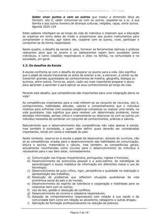 Programa da Disciplina de Desenho e Geometria Descritiva – 12ª Classe
Página 3 de 19
Saber viver juntos e com os outros que traduz a dimensão ética do
Homem, isto é, saber comunicar-se com os outros, respeitar-se a si, à sua
família e aos outros homens de diversas culturas, religiões, raças, entre outros.
Agenda 2025:129
Estes saberes interligam-se ao longo da vida do indivíduo e implicam que a educação
se organize em torno deles de modo a proporcionar aos jovens instrumentos para
compreender o mundo, agir sobre ele, cooperar com os outros, viver, participar e
comportar-se de forma responsável.
Neste quadro, o desafio da escola é, pois, fornecer as ferramentas teóricas e práticas
relevantes para que os jovens e os adolescentes sejam bem sucedidos como
indivíduos, e como cidadãos responsáveis e úteis na família, na comunidade e na
sociedade, em geral.
1.2. Os desafios da Escola
A escola confronta-se com o desafio de preparar os jovens para a vida. Isto significa
que o papel da escola transcende os actos de ensinar a ler, a escrever, a contar ou de
transmitir grandes quantidades de conhecimentos de história, geografia, biologia ou
química, entre outros. Torna-se, assim, cada vez mais importante preparar o aluno
para aprender a aprender e para aplicar os seus conhecimentos ao longo da vida.
Perante este desafio, que competências são importantes para uma integração plena na
vida?
As competências importantes para a vida referem-se ao conjunto de recursos, isto é,
conhecimentos, habilidades atitudes, valores e comportamentos que o indivíduo
mobiliza para enfrentar com sucesso exigências complexas ou realizar uma tarefa, na
vida quotidiana. Isto significa que para resolver um determinado problema, tomar
decisões informadas, pensar critica e criativamente ou relacionar-se com os outros um
indivíduo necessita de combinar um conjunto de conhecimentos, práticas e valores.
Naturalmente que o desenvolvimento das competências não cabe apenas à escola,
mas também à sociedade, a quem cabe definir quais deverão ser consideradas
importantes, tendo em conta a realidade do país.
Neste contexto, reserva-se à escola o papel de desenvolver, através do currículo, não
só as competências viradas para o desenvolvimento das habilidades de comunicação,
leitura e escrita, matemática e cálculo, mas também, as competências gerais,
actualmente reconhecidas como cruciais para o desenvolvimento do indivíduo e
necessárias para o seu bem estar, nomeadamente:
a) Comunicação nas línguas moçambicana, portuguesa, inglesa e francesa;
b) Desenvolvimento da autonomia pessoal e a auto-estima; de estratégias de
aprendizagem e busca metódica de informação em diferentes meios e uso de
tecnologia;
c) Desenvolvimento de juízo crítico, rigor, persistência e qualidade na realização e
apresentação dos trabalhos;
d) Resolução de problemas que reflectem situações quotidianas da vida
económica social do país e do mundo;
e) Desenvolvimento do espírito de tolerância e cooperação e habilidade para se
relacionar bem com os outros;
f) Uso de leis, gestão e resolução de conflitos;
g) Desenvolvimento do civismo e cidadania responsáveis;
h) Adopção de comportamentos responsáveis com relação à sua saúde e da
comunidade bem como em relação ao alcoolismo, tabagismo e outras drogas;
i) Aplicação da formação profissionalizante na redução da pobreza;
 