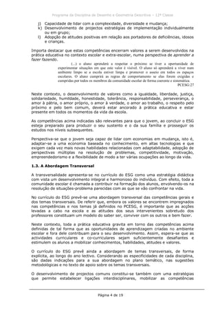 Programa da Disciplina de Desenho e Geometria Descritiva – 12ª Classe
Página 4 de 19
j) Capacidade de lidar com a complexidade, diversidade e mudança;
k) Desenvolvimento de projectos estratégias de implementação individualmente
ou em grupo;
l) Adopção de atitudes positivas em relação aos portadores de deficiências, idosos
e crianças.
Importa destacar que estas competências encerram valores a serem desenvolvidos na
prática educativa no contexto escolar e extra-escolar, numa perspectiva de aprender a
fazer fazendo.
(...) o aluno aprenderá a respeitar o próximo se tiver a oportunidade de
experimentar situações em que este valor é visível. O aluno só aprenderá a viver num
ambiente limpo se a escola estiver limpa e promover o asseio em todos os espaços
escolares. O aluno cumprirá as regras de comportamento se elas forem exigidas e
cumpridas por todos os membros da comunidade escolar de forma coerente e sistemática.
PCESG:27
Neste contexto, o desenvolvimento de valores como a igualdade, liberdade, justiça,
solidariedade, humildade, honestidade, tolerância, responsabilidade, perseverança, o
amor à pátria, o amor próprio, o amor à verdade, o amor ao trabalho, o respeito pelo
próximo e pelo bem comum, deverá estar ancorado à prática educativa e estar
presente em todos os momentos da vida da escola.
As competências acima indicadas são relevantes para que o jovem, ao concluir o ESG
esteja preparado para produzir o seu sustento e o da sua família e prosseguir os
estudos nos níveis subsequentes.
Perspectiva-se que o jovem seja capaz de lidar com economias em mudança, isto é,
adaptar-se a uma economia baseada no conhecimento, em altas tecnologias e que
exigem cada vez mais novas habilidades relacionadas com adaptabilidade, adopção de
perspectivas múltiplas na resolução de problemas, competitividade, motivação,
empreendedorismo e a flexibilidade de modo a ter várias ocupações ao longo da vida.
1.3. A Abordagem Transversal
A transversalidade apresenta-se no currículo do ESG como uma estratégia didáctica
com vista um desenvolvimento integral e harmonioso do indivíduo. Com efeito, toda a
comunidade escolar é chamada a contribuir na formação dos alunos, envolvendo-os na
resolução de situações-problema parecidas com as que se vão confrontar na vida.
No currículo do ESG prevê-se uma abordagem transversal das competências gerais e
dos temas transversais. De referir que, embora os valores se encontrem impregnados
nas competências e nos temas já definidos no PCESG, é importante que as acções
levadas a cabo na escola e as atitudes dos seus intervenientes sobretudo dos
professores constituam um modelo do saber ser, conviver com os outros e bem fazer.
Neste contexto, toda a prática educativa gravita em torno das competências acima
definidas de tal forma que as oportunidades de aprendizagem criadas no ambiente
escolar e fora dele contribuam para o seu desenvolvimento. Assim, espera-se que as
actividades curriculares e co-curriculares sejam suficientemente desafiantes e
estimulem os alunos a mobilizar conhecimentos, habilidades, atitudes e valores.
O currículo do ESG prevê ainda a abordagem de temas transversais, de forma
explícita, ao longo do ano lectivo. Considerando as especificidades de cada disciplina,
são dadas indicações para a sua abordagem no plano temático, nas sugestões
metodológicas e no texto de apoio sobre os temas transversais.
O desenvolvimento de projectos comuns constitui-se também com uma estratégias
que permite estabelecer ligações interdisciplinares, mobilizar as competências
 