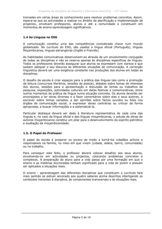 Programa da Disciplina de Desenho e Geometria Descritiva – 12ª Classe
Página 5 de 19
treinadas em várias áreas de conhecimento para resolver problemas concretos. Assim,
espera-se que as actividades a realizar no âmbito da planificação e implementação de
projectos, envolvam professores, alunos e até a comunidade e constituam em
momentos de ensino-aprendizagem significativos.
1.4 As Línguas no ESG
A comunicação constitui uma das competências considerada chave num mundo
globalizado. No currículo do ESG, são usados a língua oficial (Português), línguas
Moçambicanas, línguas estrangeiras (Inglês e Francês).
As habilidades comunicativas desenvolvem-se através de um envolvimento conjugado
de todas as disciplinas e não se reserva apenas às disciplinas específicas de línguas.
Todos os professores deverão assegurar que alunos se expressem com clareza e que
saibam adequar o seu discurso às diferentes situações de comunicação. A correcção
linguística deverá ser uma exigência constante nas produções dos alunos em todas as
disciplinas.
O desafio da escola é criar espaços para a prática das línguas tais como a promoção
da leitura (concursos literários, sessões de poesia), debates sobre temas de interesse
dos alunos, sessões para a apresentação e discussão de temas ou trabalhos de
pesquisa, exposições, actividades culturais em datas festivas e comemorativas, entre
outros momentos de prática da língua numa situação concreta. Os alunos deverão ser
encorajados a ler obras diversas e a fazer comentários sobre elas e seus autores, a
escrever sobre temas variados, a dar opiniões sobre factos ouvidos ou lidos nos
órgãos de comunicação social, a expressar ideias contrárias ou criticar de forma
apropriada, a buscar informações e a sistematizá-la.
Particular destaque deverá ser dado à literatura representativa de cada uma das
línguas e, no caso da língua oficial e das línguas moçambicanas, o estudo de obras de
autores moçambicanos constitui um pilar para o desenvolvimento do espiríto patriótico
e exaltação da moçambicanidade.
1.5. O Papel do Professor
O papel da escola é preparar os jovens de modo a torná-los cidadãos activos e
responsáveis na família, no meio em que vivem (cidade, aldeia, bairro, comunidade)
ou no trabalho.
Para conseguir este feito, o professor deverá colocar desafios aos seus alunos,
envolvendo-os em actividades ou projectos, colocando problemas concretos e
complexos. A preparação do aluno para a vida passa por uma formação em que o
ensino e as matérias leccionadas tenham significado para a vida do jovem e possam
ser aplicados a situações reais.
O ensino - aprendizagem das diferentes disciplinas que constituem o currículo fará
mais sentido se estiver ancorado aos quatro saberes acima descritos interligando os
conteúdos inerentes à disciplina, às componentes transversais e às situações reais.
 
