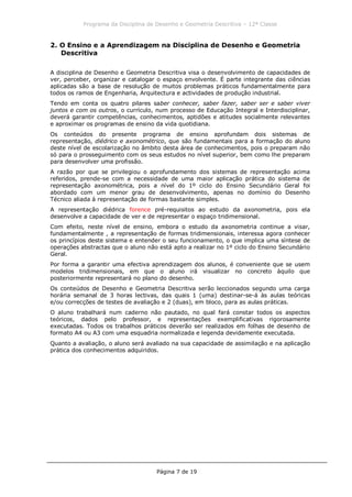 Programa da Disciplina de Desenho e Geometria Descritiva – 12ª Classe
Página 7 de 19
2. O Ensino e a Aprendizagem na Disciplina de Desenho e Geometria
Descritiva
A disciplina de Desenho e Geometria Descritiva visa o desenvolvimento de capacidades de
ver, perceber, organizar e catalogar o espaço envolvente. É parte integrante das ciências
aplicadas são a base de resolução de muitos problemas práticos fundamentalmente para
todos os ramos de Engenharia, Arquitectura e actividades de produção industrial.
Tendo em conta os quatro pilares saber conhecer, saber fazer, saber ser e saber viver
juntos e com os outros, o currículo, num processo de Educação Integral e Interdisciplinar,
deverá garantir competências, conhecimentos, aptidões e atitudes socialmente relevantes
e aproximar os programas de ensino da vida quotidiana.
Os conteúdos do presente programa de ensino aprofundam dois sistemas de
representação, diédrico e axonométrico, que são fundamentais para a formação do aluno
deste nível de escolarização no âmbito desta área de conhecimentos, pois o preparam não
só para o prosseguimento com os seus estudos no nível superior, bem como lhe preparam
para desenvolver uma profissão.
A razão por que se privilegiou o aprofundamento dos sistemas de representação acima
referidos, prende-se com a necessidade de uma maior aplicação prática do sistema de
representação axonométrica, pois a nível do 1º ciclo do Ensino Secundário Geral foi
abordado com um menor grau de desenvolvimento, apenas no domínio do Desenho
Técnico aliada à representação de formas bastante simples.
A representação diédrica forence pré-requisitos ao estudo da axonometria, pois ela
desenvolve a capacidade de ver e de representar o espaço tridimensional.
Com efeito, neste nível de ensino, embora o estudo da axonometria continue a visar,
fundamentalmente , a representação de formas tridimensionais, interessa agora conhecer
os princípios deste sistema e entender o seu funcionamento, o que implica uma síntese de
operações abstractas que o aluno não está apto a realizar no 1º ciclo do Ensino Secundário
Geral.
Por forma a garantir uma efectiva aprendizagem dos alunos, é conveniente que se usem
modelos tridimensionais, em que o aluno irá visualizar no concreto àquilo que
posteriormente representará no plano do desenho.
Os conteúdos de Desenho e Geometria Descritiva serão leccionados segundo uma carga
horária semanal de 3 horas lectivas, das quais 1 (uma) destinar-se-á às aulas teóricas
e/ou correcções de testes de avaliação e 2 (duas), em bloco, para as aulas práticas.
O aluno trabalhará num caderno não pautado, no qual fará constar todos os aspectos
teóricos, dados pelo professor, e representações exemplificativas rigorosamente
executadas. Todos os trabalhos práticos deverão ser realizados em folhas de desenho de
formato A4 ou A3 com uma esquadria normalizada e legenda devidamente executada.
Quanto a avaliação, o aluno será avaliado na sua capacidade de assimilação e na aplicação
prática dos conhecimentos adquiridos.
 