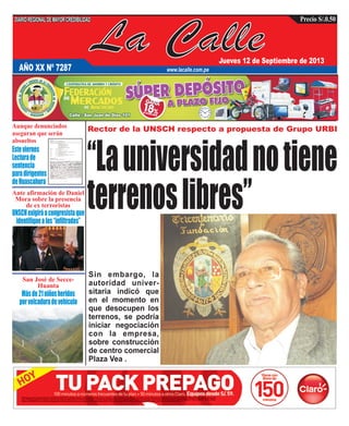 La Calle
DIARIOREGIONALDEMAYORCREDIBILIDAD
Jueves 12 de Septiembre de 2013
www.lacalle.com.pe
Precio S/.0.50
Rector de la UNSCH respecto a propuesta de Grupo URBI
AÑO XX Nº 7287
“Launiversidadnotiene
terrenoslibres”Ante afirmación de Daniel
Mora sobre la presencia
de ex terroristas
San José de Secce-
Huanta
UNSCHexigiráacongresistaque
identifiquealos“infiltrados”
Másde21niñosheridos
porvolcaduradevehículo
Sin embargo, la
autoridad univer-
sitaria indicó que
en el momento en
que desocupen los
terrenos, se podría
iniciar negociación
con la empresa,
sobre construcción
de centro comercial
Plaza Vea .
Aunque denunciados
aseguran que serán
absueltos
Esteviernes
Lecturade
sentencia
paradirigentes
deHuascahura
 