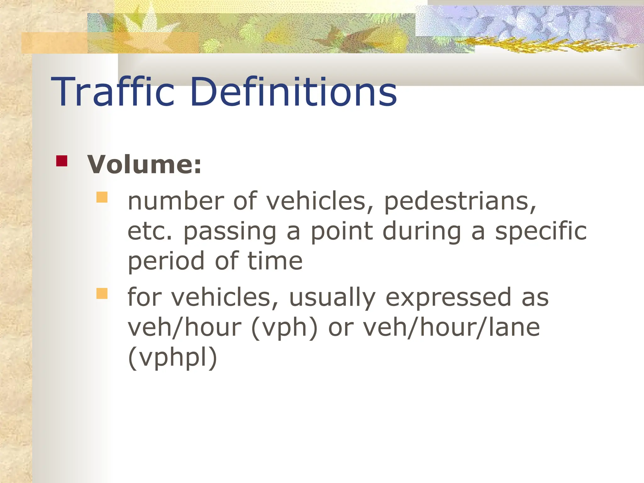 Traffic Definitions
 Volume:
 number of vehicles, pedestrians,
etc. passing a point during a specific
period of time
 for vehicles, usually expressed as
veh/hour (vph) or veh/hour/lane
(vphpl)
 