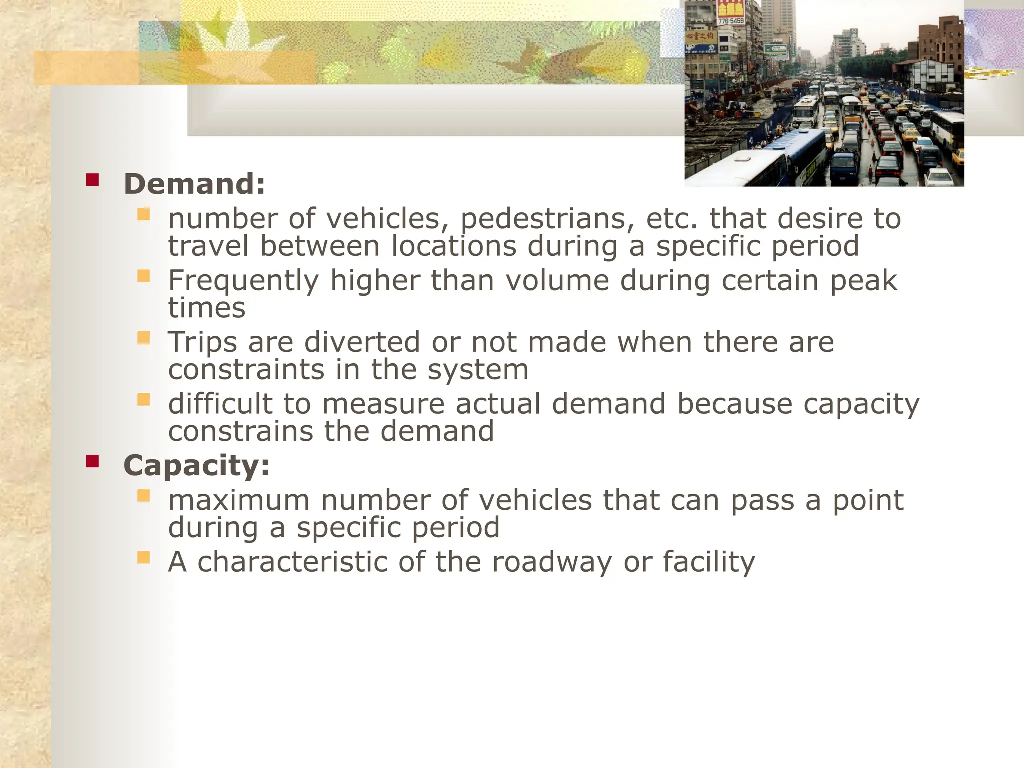  Demand:
 number of vehicles, pedestrians, etc. that desire to
travel between locations during a specific period
 Frequently higher than volume during certain peak
times
 Trips are diverted or not made when there are
constraints in the system
 difficult to measure actual demand because capacity
constrains the demand
 Capacity:
 maximum number of vehicles that can pass a point
during a specific period
 A characteristic of the roadway or facility
 