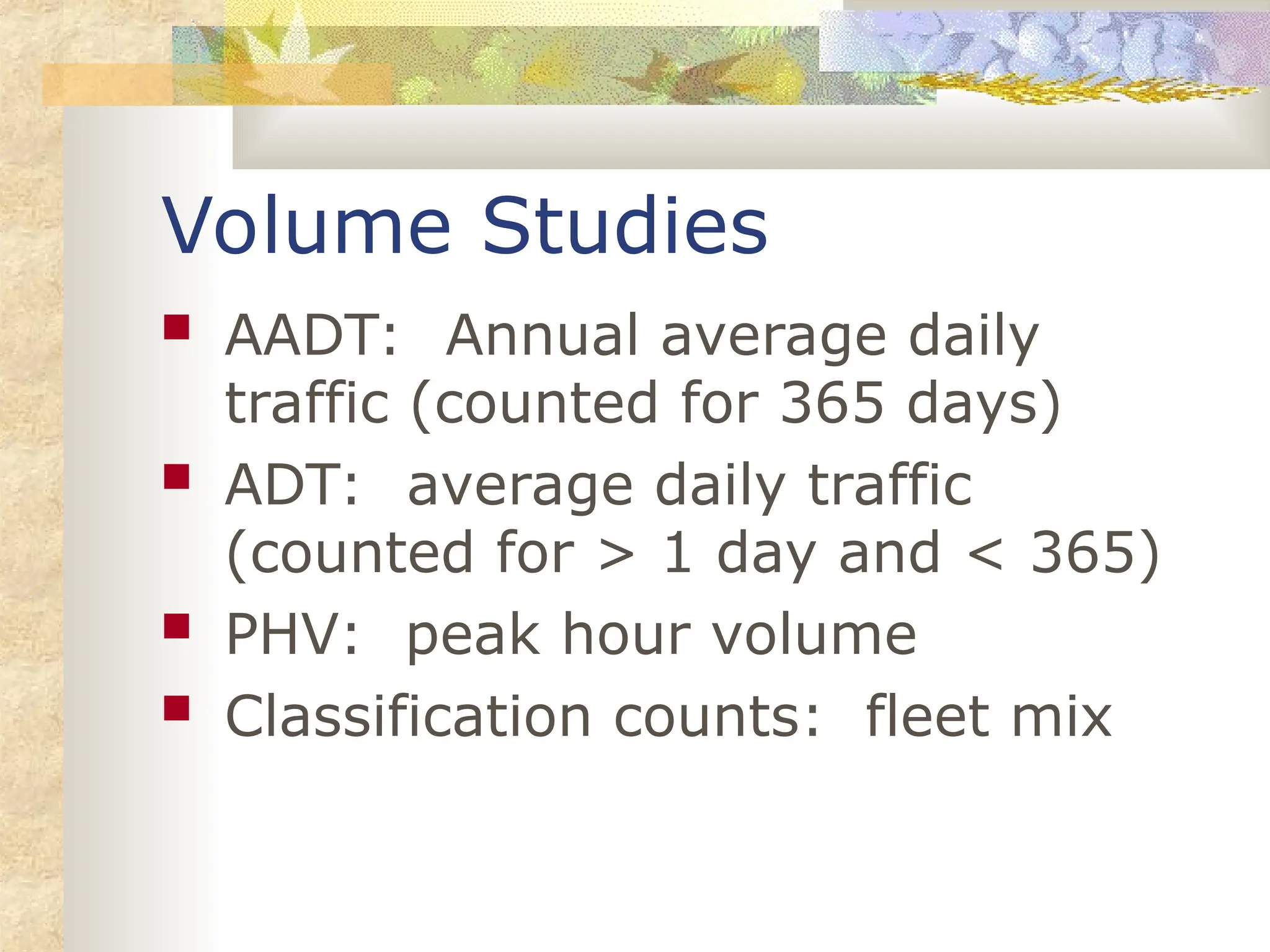 Volume Studies
 AADT: Annual average daily
traffic (counted for 365 days)
 ADT: average daily traffic
(counted for > 1 day and < 365)
 PHV: peak hour volume
 Classification counts: fleet mix
 