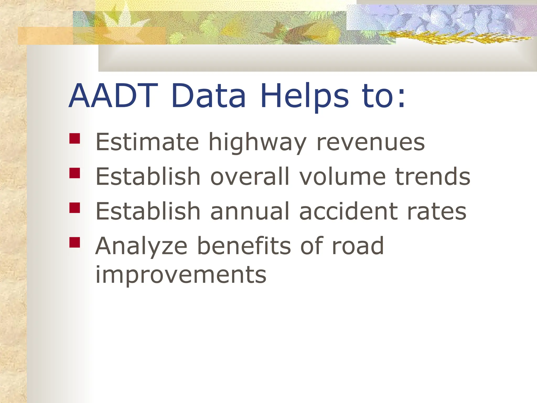 AADT Data Helps to:
 Estimate highway revenues
 Establish overall volume trends
 Establish annual accident rates
 Analyze benefits of road
improvements
 