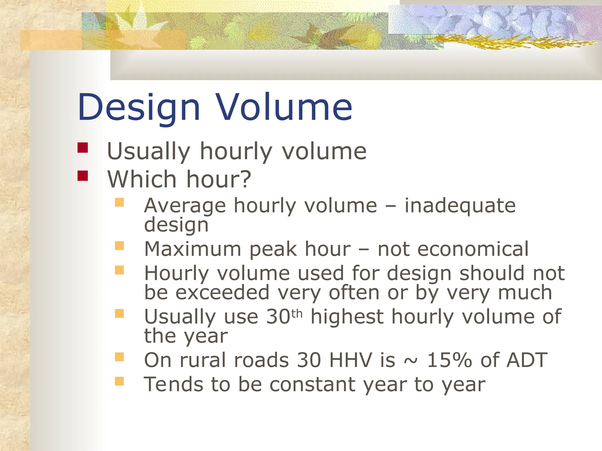 Design Volume
 Usually hourly volume
 Which hour?
 Average hourly volume – inadequate
design
 Maximum peak hour – not economical
 Hourly volume used for design should not
be exceeded very often or by very much
 Usually use 30th
highest hourly volume of
the year
 On rural roads 30 HHV is ~ 15% of ADT
 Tends to be constant year to year
 