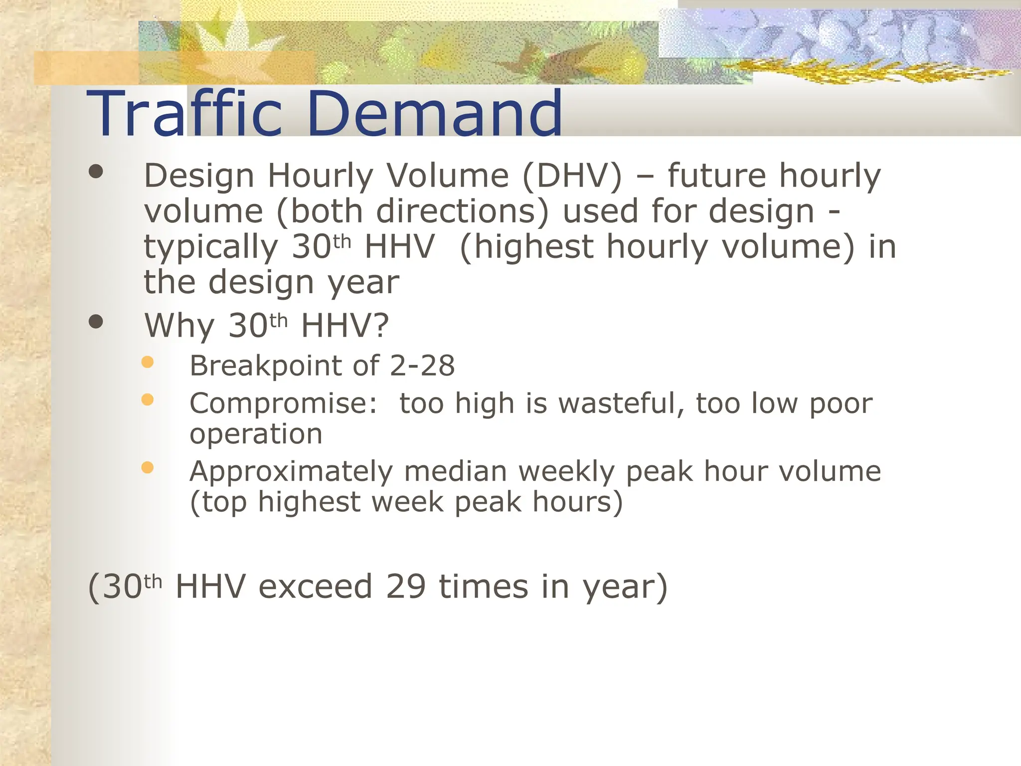 Traffic Demand
 Design Hourly Volume (DHV) – future hourly
volume (both directions) used for design -
typically 30th
HHV (highest hourly volume) in
the design year
 Why 30th
HHV?
 Breakpoint of 2-28
 Compromise: too high is wasteful, too low poor
operation
 Approximately median weekly peak hour volume
(top highest week peak hours)
(30th
HHV exceed 29 times in year)
 