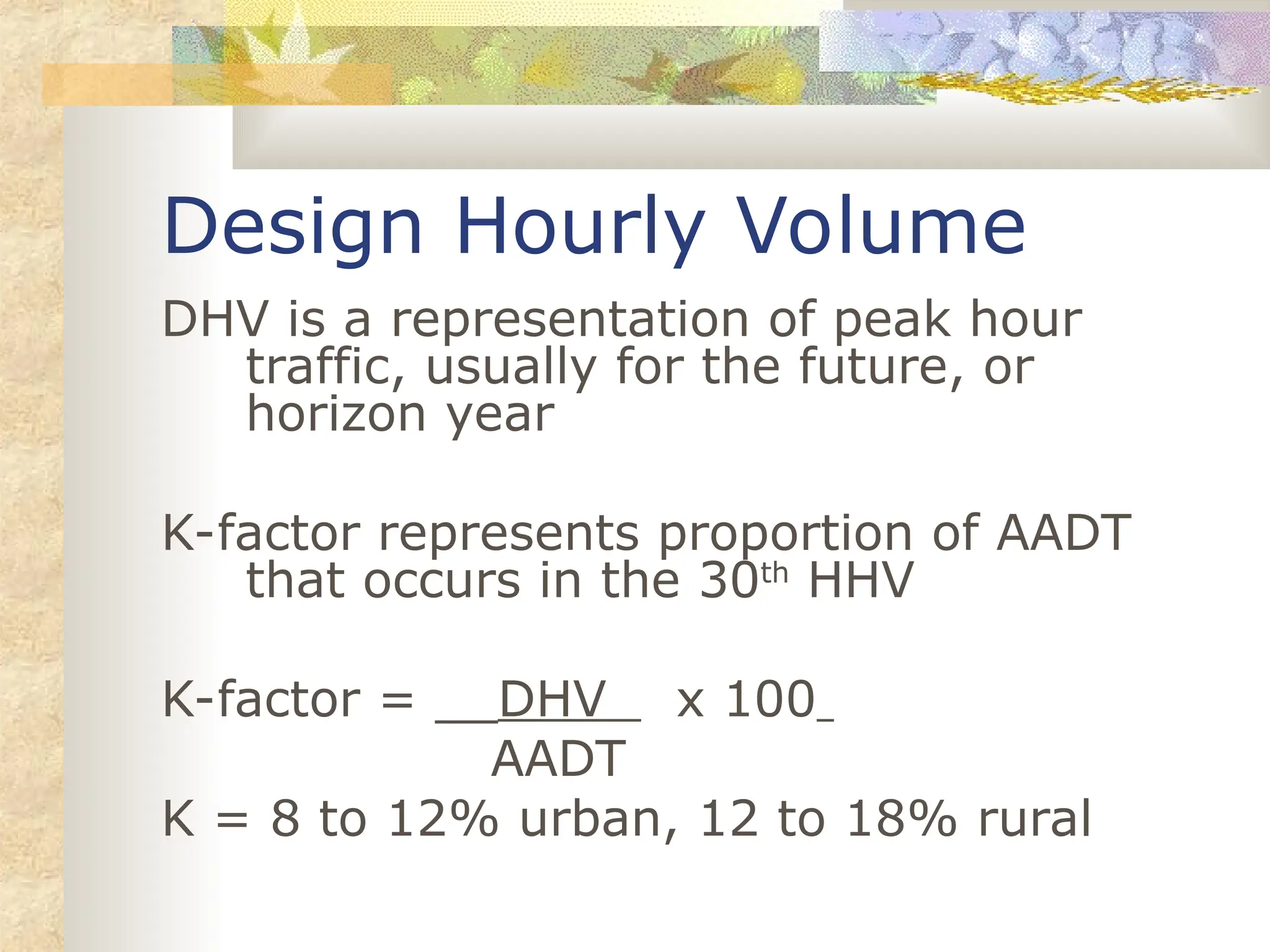 Design Hourly Volume
DHV is a representation of peak hour
traffic, usually for the future, or
horizon year
K-factor represents proportion of AADT
that occurs in the 30th
HHV
K-factor = __DHV x 100
AADT
K = 8 to 12% urban, 12 to 18% rural
 