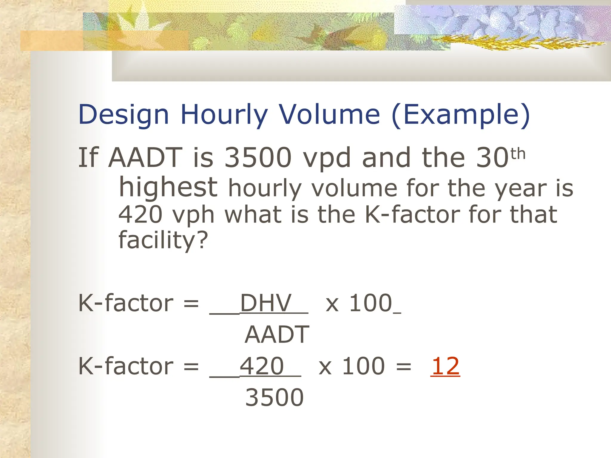 Design Hourly Volume (Example)
If AADT is 3500 vpd and the 30th
highest hourly volume for the year is
420 vph what is the K-factor for that
facility?
K-factor = __DHV x 100
AADT
K-factor = __420 x 100 = 12
3500
 