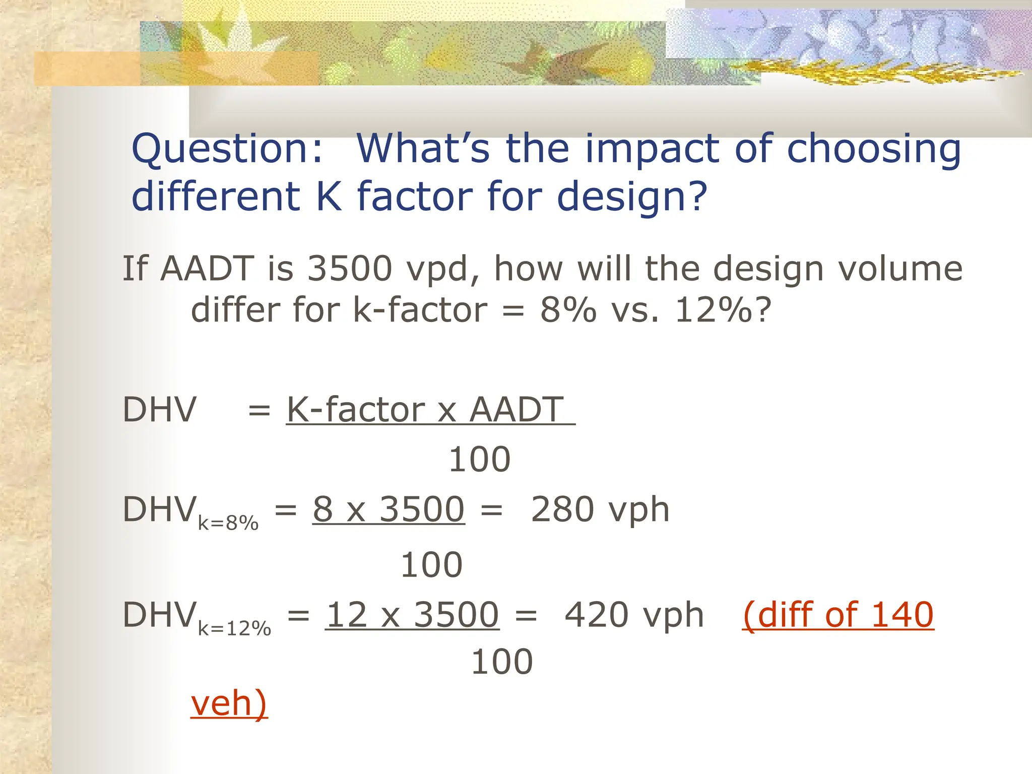 Question: What’s the impact of choosing
different K factor for design?
If AADT is 3500 vpd, how will the design volume
differ for k-factor = 8% vs. 12%?
DHV = K-factor x AADT
100
DHVk=8% = 8 x 3500 = 280 vph
100
DHVk=12% = 12 x 3500 = 420 vph (diff of 140
100
veh)
 