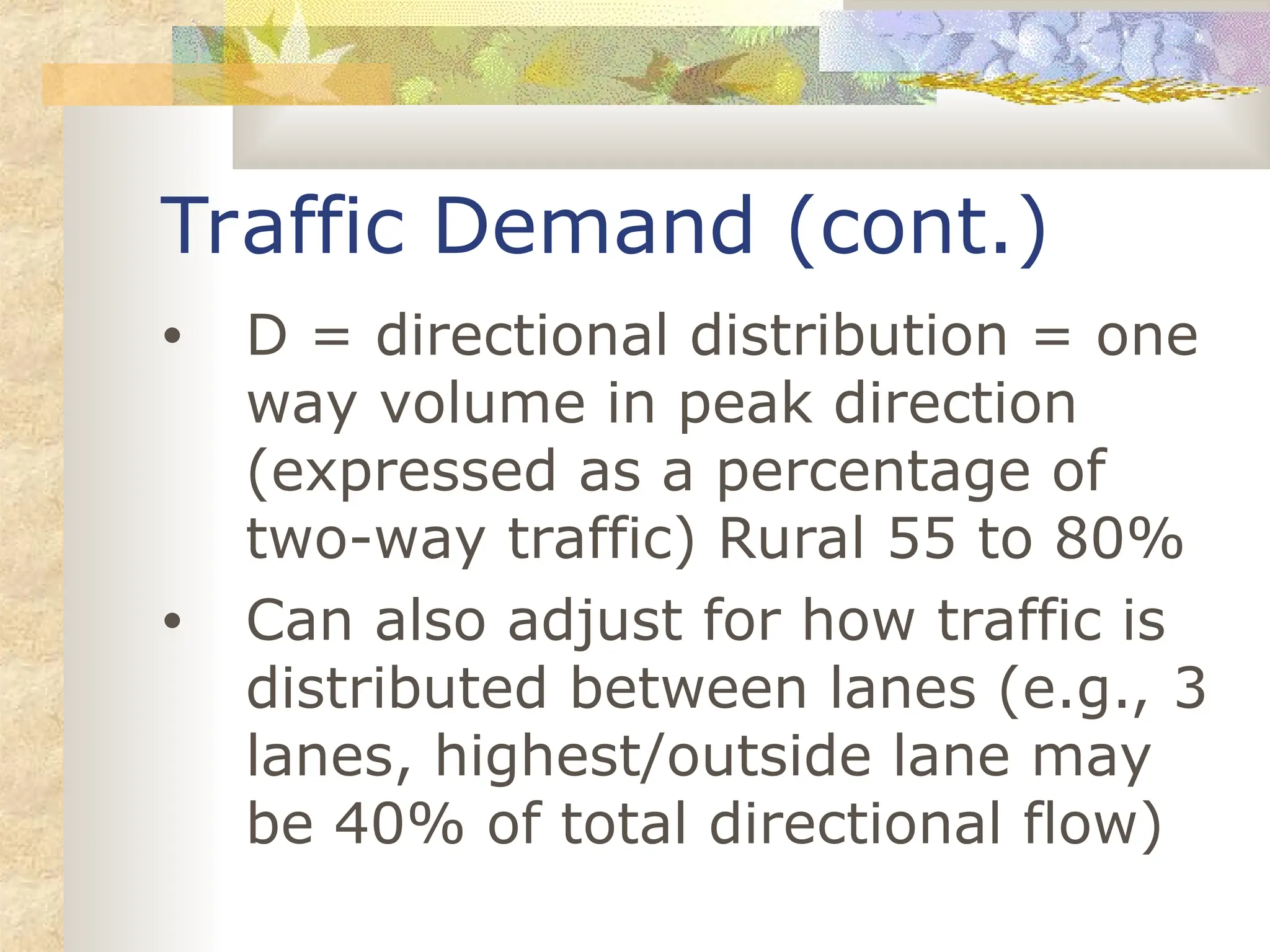 Traffic Demand (cont.)
• D = directional distribution = one
way volume in peak direction
(expressed as a percentage of
two-way traffic) Rural 55 to 80%
• Can also adjust for how traffic is
distributed between lanes (e.g., 3
lanes, highest/outside lane may
be 40% of total directional flow)
 