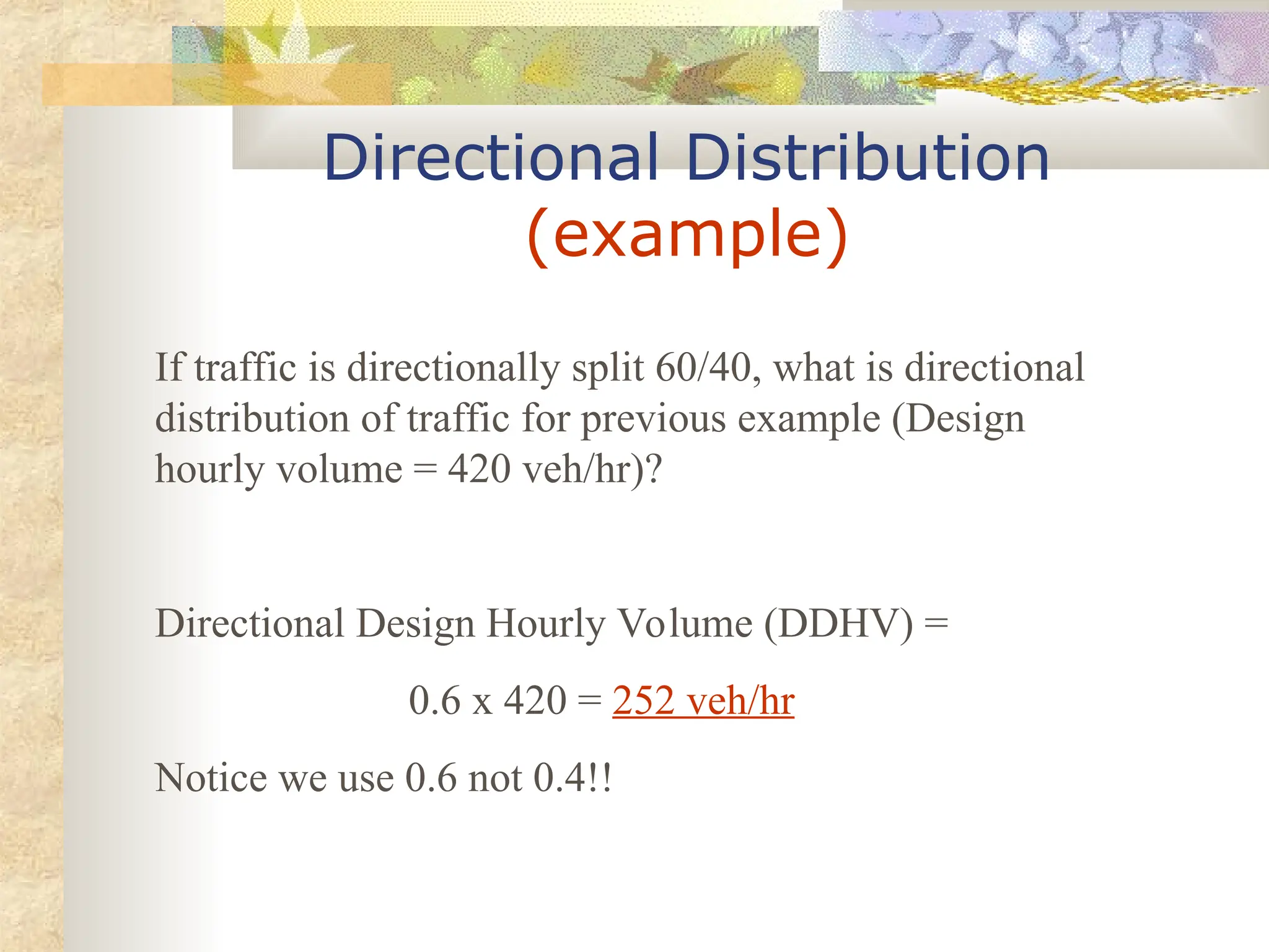 Directional Distribution
(example)
If traffic is directionally split 60/40, what is directional
distribution of traffic for previous example (Design
hourly volume = 420 veh/hr)?
Directional Design Hourly Volume (DDHV) =
0.6 x 420 = 252 veh/hr
Notice we use 0.6 not 0.4!!
 