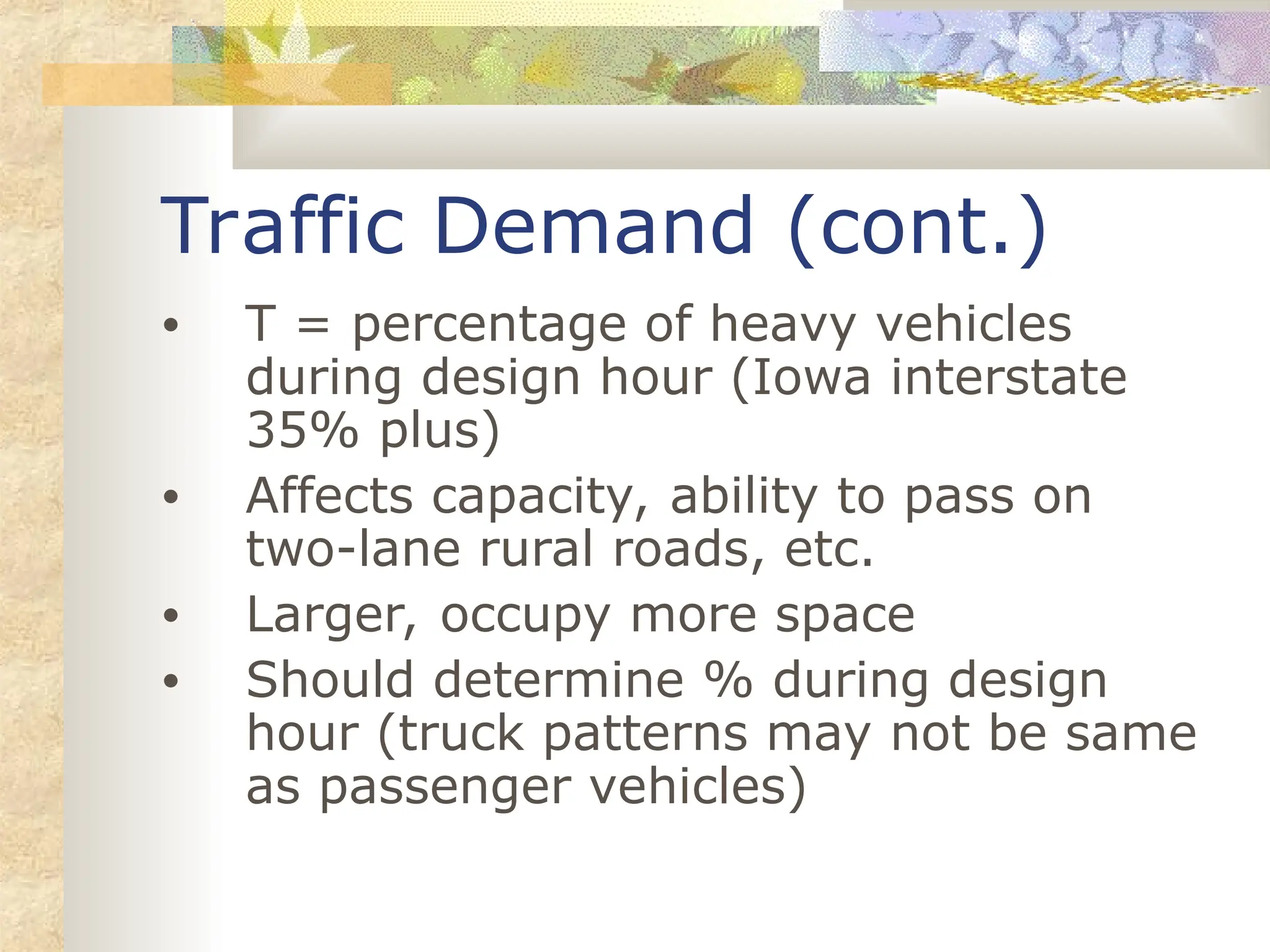 Traffic Demand (cont.)
• T = percentage of heavy vehicles
during design hour (Iowa interstate
35% plus)
• Affects capacity, ability to pass on
two-lane rural roads, etc.
• Larger, occupy more space
• Should determine % during design
hour (truck patterns may not be same
as passenger vehicles)
 