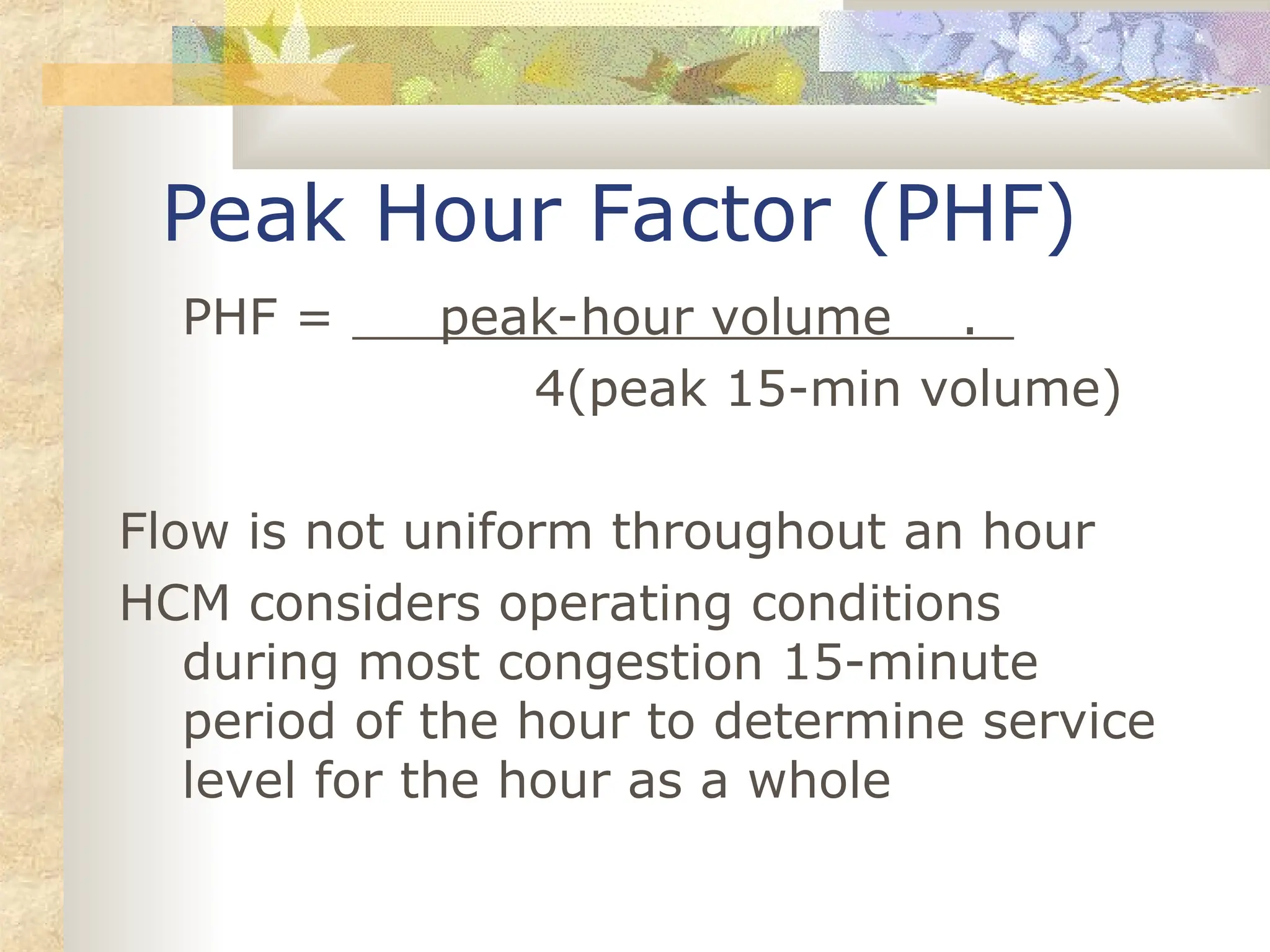 PHF = peak-hour volume .
4(peak 15-min volume)
Flow is not uniform throughout an hour
HCM considers operating conditions
during most congestion 15-minute
period of the hour to determine service
level for the hour as a whole
Peak Hour Factor (PHF)
 