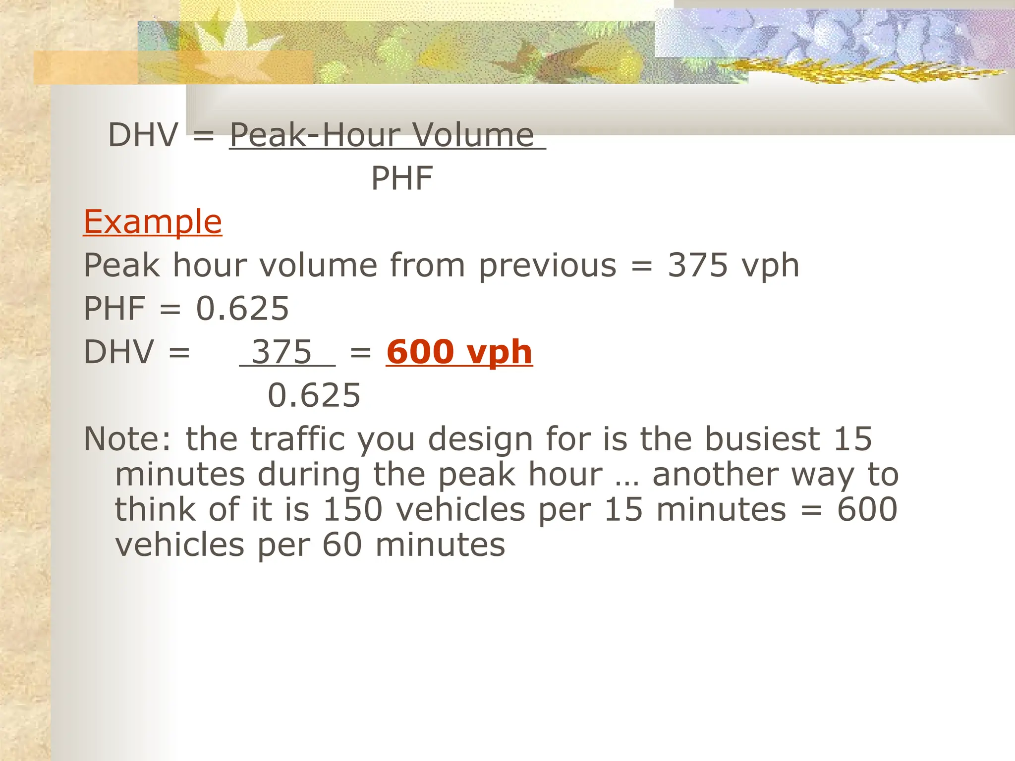DHV = Peak-Hour Volume
PHF
Example
Peak hour volume from previous = 375 vph
PHF = 0.625
DHV = 375 = 600 vph
0.625
Note: the traffic you design for is the busiest 15
minutes during the peak hour … another way to
think of it is 150 vehicles per 15 minutes = 600
vehicles per 60 minutes
 