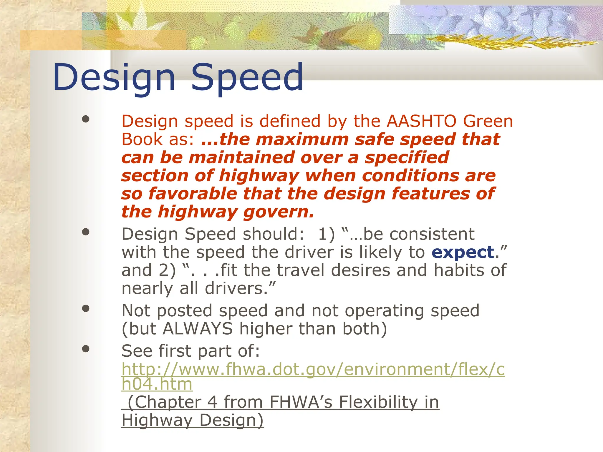 Design Speed
 Design speed is defined by the AASHTO Green
Book as: ...the maximum safe speed that
can be maintained over a specified
section of highway when conditions are
so favorable that the design features of
the highway govern.
 Design Speed should: 1) “…be consistent
with the speed the driver is likely to expect.”
and 2) “. . .fit the travel desires and habits of
nearly all drivers.”
 Not posted speed and not operating speed
(but ALWAYS higher than both)
 See first part of:
http://www.fhwa.dot.gov/environment/flex/c
h04.htm
(Chapter 4 from FHWA’s Flexibility in
Highway Design)
 