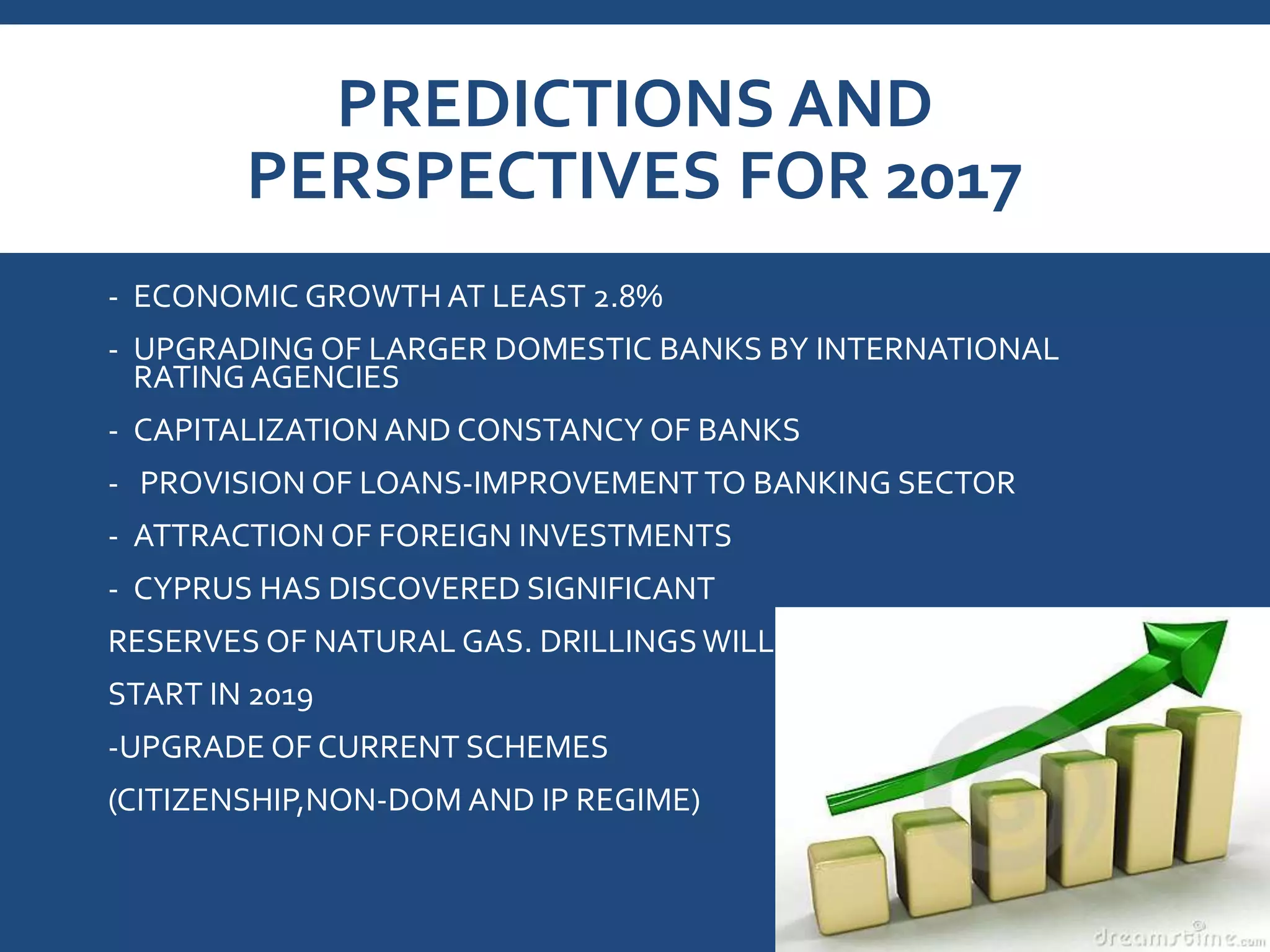 PREDICTIONS AND
PERSPECTIVES FOR 2017
- ECONOMIC GROWTH AT LEAST 2.8%
- UPGRADING OF LARGER DOMESTIC BANKS BY INTERNATIONAL
RATING AGENCIES
- CAPITALIZATION AND CONSTANCY OF BANKS
- PROVISION OF LOANS-IMPROVEMENT TO BANKING SECTOR
- ATTRACTION OF FOREIGN INVESTMENTS
- CYPRUS HAS DISCOVERED SIGNIFICANT
RESERVES OF NATURAL GAS. DRILLINGSWILL
START IN 2019
-UPGRADE OF CURRENT SCHEMES
(CITIZENSHIP,NON-DOM AND IP REGIME)
 