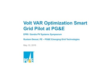 Smart Grid Pilot Projects
Volt VAR Optimization
1
READ AND DELETE
For best results with this template,
use PowerPoint 2003
Volt VAR Optimization Smart
Grid Pilot at PG&E
EPRI / Sandia PV Systems Symposium
Rustom Dessai, PE – PG&E Emerging Grid Technologies
May 10, 2016
 