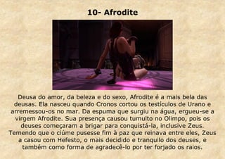 10- Afrodite

Deusa do amor, da beleza e do sexo, Afrodite é a mais bela das
deusas. Ela nasceu quando Cronos cortou os testículos de Urano e
arremessou-os no mar. Da espuma que surgiu na água, ergueu-se a
virgem Afrodite. Sua presença causou tumulto no Olimpo, pois os
deuses começaram a brigar para conquistá-la, inclusive Zeus.
Temendo que o ciúme pusesse fim à paz que reinava entre eles, Zeus
a casou com Hefesto, o mais decidido e tranquilo dos deuses, e
também como forma de agradecê-lo por ter forjado os raios.

 