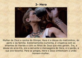 2- Hera

Mulher de Zeus e rainha do Olimpo, Hera é a deusa do matrimônio, do
parto e da família. Extremamente ciumenta, é vingativa com as
amantes do marido e com os filhos de Zeus que elas geram. Íris, a
deusa do arco-íris, era a servente e mensageira de Hera, e o pavão, a
sua ave favorita. Para os gregos, Hera e Zeus simbolizam a união
homem-mulher.

 