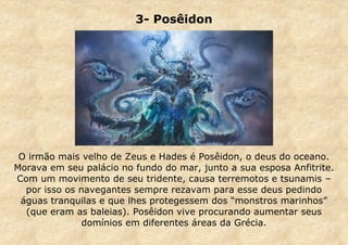 3- Posêidon

O irmão mais velho de Zeus e Hades é Posêidon, o deus do oceano.
Morava em seu palácio no fundo do mar, junto a sua esposa Anfitrite.
Com um movimento de seu tridente, causa terremotos e tsunamis –
por isso os navegantes sempre rezavam para esse deus pedindo
águas tranquilas e que lhes protegessem dos “monstros marinhos”
(que eram as baleias). Posêidon vive procurando aumentar seus
domínios em diferentes áreas da Grécia.

 