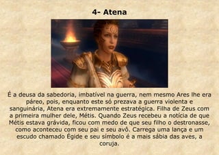 4- Atena

É a deusa da sabedoria, imbatível na guerra, nem mesmo Ares lhe era
páreo, pois, enquanto este só prezava a guerra violenta e
sanguinária, Atena era extremamente estratégica. Filha de Zeus com
a primeira mulher dele, Métis. Quando Zeus recebeu a notícia de que
Métis estava grávida, ficou com medo de que seu filho o destronasse,
como aconteceu com seu pai e seu avô. Carrega uma lança e um
escudo chamado Égide e seu símbolo é a mais sábia das aves, a
coruja.

 