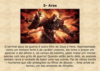 5- Ares

O terrível deus da guerra é outro filho de Zeus e Hera. Representado
como um homem forte e de caráter violento, ele tinha o prazer em
apreciar a dor alheia e, no campo de batalha, pode matar um mortal
apenas com seu grito de guerra! Quando estão perto dele, as pessoas
sentem raiva e vontade de bater uma nas outras. Pai de vários heróis
– humanos que são protegidos ou filhos de deuses -, Ares ainda se
tornou um dos amantes de Afrodite.

 