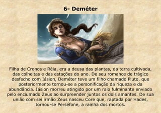 6- Deméter

Filha de Cronos e Réia, era a deusa das plantas, da terra cultivada,
das colheitas e das estações do ano. De seu romance de trágico
desfecho com Iásion, Deméter teve um filho chamado Pluto, que
posteriormente tornou-se a personificação da riqueza e da
abundância. Iásion morreu atingido por um raio fulminante enviado
pelo enciumado Zeus ao surpreender juntos os dois amantes. De sua
união com sei irmão Zeus nasceu Core que, raptada por Hades,
tornou-se Perséfone, a rainha dos mortos.

 