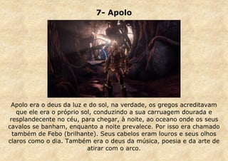7- Apolo

Apolo era o deus da luz e do sol, na verdade, os gregos acreditavam
que ele era o próprio sol, conduzindo a sua carruagem dourada e
resplandecente no céu, para chegar, à noite, ao oceano onde os seus
cavalos se banham, enquanto a noite prevalece. Por isso era chamado
também de Febo (brilhante). Seus cabelos eram louros e seus olhos
claros como o dia. Também era o deus da música, poesia e da arte de
atirar com o arco.

 