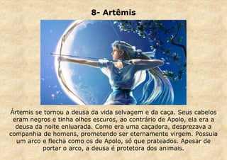 8- Artêmis

Ártemis se tornou a deusa da vida selvagem e da caça. Seus cabelos
eram negros e tinha olhos escuros, ao contrário de Apolo, ela era a
deusa da noite enluarada. Como era uma caçadora, desprezava a
companhia de homens, prometendo ser eternamente virgem. Possuia
um arco e flecha como os de Apolo, só que prateados. Apesar de
portar o arco, a deusa é protetora dos animais.

 