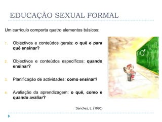 EDUCAÇÃO SEXUAL FORMAL
Um currículo comporta quatro elementos básicos:


1.   Objectivos e conteúdos gerais: o quê e para
     quê ensinar?


2.   Objectivos e conteúdos específicos: quando
     ensinar?


3.   Planificação de actividades: como ensinar?


4.   Avaliação da aprendizagem: o quê, como e
     quando avaliar?

                                    Sanchez, L. (1990)
 