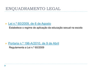 ENQUADRAMENTO LEGAL


   Lei n.º 60/2009, de 6 de Agosto
    Estabelece o regime de aplicação da educação sexual na escola




   Portaria n.º 196-A/2010, de 9 de Abril
    Regulamenta a Lei n.º 60/2009
 