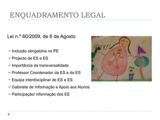 ENQUADRAMENTO LEGAL

Lei n.º 60/2009, de 6 de Agosto

− Inclusão obrigatória no PE
− Projecto de ES e ES
− Importância da transversalidade
− Professor Coordenador da ES e da ES
− Equipa interdisciplinar de ES e ES
− Gabinete de Informação e Apoio aos Alunos
− Participação/ informação dos EE
 
