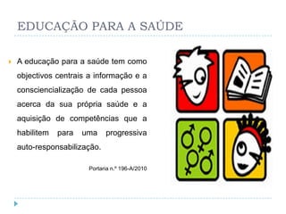 EDUCAÇÃO PARA A SAÚDE

   A educação para a saúde tem como
    objectivos centrais a informação e a
    consciencialização de cada pessoa
    acerca da sua própria saúde e a
    aquisição de competências que a
    habilitem   para   uma    progressiva
    auto-responsabilização.

                        Portaria n.º 196-A/2010
 