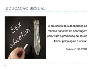 EDUCAÇÃO SEXUAL



                  A educação sexual obedece ao
                  mesmo conceito de abordagem
                  com vista à promoção da saúde
                      física, psicológica e social.

                                Portaria n.º 196-A/2010
 