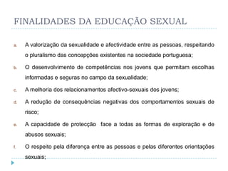 FINALIDADES DA EDUCAÇÃO SEXUAL

a.   A valorização da sexualidade e afectividade entre as pessoas, respeitando
     o pluralismo das concepções existentes na sociedade portuguesa;

b.   O desenvolvimento de competências nos jovens que permitam escolhas
     informadas e seguras no campo da sexualidade;

c.   A melhoria dos relacionamentos afectivo-sexuais dos jovens;

d.   A redução de consequências negativas dos comportamentos sexuais de
     risco;

e.   A capacidade de protecção face a todas as formas de exploração e de
     abusos sexuais;

f.   O respeito pela diferença entre as pessoas e pelas diferentes orientações
     sexuais;
 