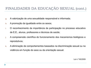 FINALIDADES DA EDUCAÇÃO SEXUAL (cont.)

g.   A valorização de uma sexualidade responsável e informada;

h.   A promoção da igualdade entre os sexos;

i.   O reconhecimento da importância de participação no processo educativo
     de E.E., alunos, professores e técnicos de saúde;

j.   A compreensão científica do funcionamento dos mecanismos biológicos e
     reprodutivos;

k.   A eliminação de comportamentos baseados na discriminação sexual ou na
     violência em função do sexo ou da orientação sexual.


                                                                 Lei n.º 60/2009
 