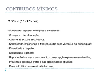 CONTEÚDOS MÍNIMOS

2.º Ciclo (5.º e 6.º anos)


• Puberdade: aspectos biológicos e emocionais;
• O corpo em transformação;
• Caracteres sexuais secundários;
• Normalidade, importância e frequência das suas variantes bio-psicológicas;
• Diversidade e respeito;
• Sexualidade e género;
• Reprodução humana e crescimento; contracepção e planeamento familiar;
• Prevenção dos maus tratos e das aproximações abusivas;
• Dimensão ética da sexualidade humana.
 