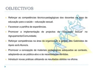 OBJECTIVOS

   Reforçar as competências técnico-pedagógicas dos docentes na área de
    educação para a saúde – educação sexual.

   Favorecer a partilha de experiências.

   Promover a implementação de projectos de ―Educação Sexual‖ no
    Agrupamento/Comunidade;

   Reforçar competências na área da organização e gestão dos Gabinetes de
    Apoio ao/à Aluno/a.

   Promover a concepção de materiais pedagógicos adequados ao contexto,
    adaptando-os ao público-alvo e às necessidades sentidas.

   Introduzir novas práticas utilizando os resultados obtidos na oficina.
 