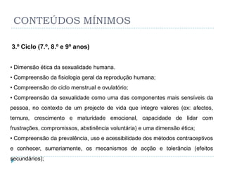 CONTEÚDOS MÍNIMOS

3.º Ciclo (7.º, 8.º e 9º anos)


• Dimensão ética da sexualidade humana.
• Compreensão da fisiologia geral da reprodução humana;
• Compreensão do ciclo menstrual e ovulatório;
• Compreensão da sexualidade como uma das componentes mais sensíveis da
pessoa, no contexto de um projecto de vida que integre valores (ex: afectos,
ternura, crescimento e maturidade emocional, capacidade de lidar com
frustrações, compromissos, abstinência voluntária) e uma dimensão ética;
• Compreensão da prevalência, uso e acessibilidade dos métodos contraceptivos
e conhecer, sumariamente, os mecanismos de acção e tolerância (efeitos
secundários);
 