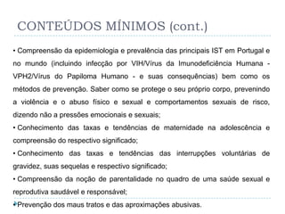 CONTEÚDOS MÍNIMOS (cont.)
• Compreensão da epidemiologia e prevalência das principais IST em Portugal e
no mundo (incluindo infecção por VIH/Vírus da Imunodeficiência Humana -
VPH2/Vírus do Papiloma Humano - e suas consequências) bem como os
métodos de prevenção. Saber como se protege o seu próprio corpo, prevenindo
a violência e o abuso físico e sexual e comportamentos sexuais de risco,
dizendo não a pressões emocionais e sexuais;
• Conhecimento das taxas e tendências de maternidade na adolescência e
compreensão do respectivo significado;
• Conhecimento das taxas e tendências das interrupções voluntárias de
gravidez, suas sequelas e respectivo significado;
• Compreensão da noção de parentalidade no quadro de uma saúde sexual e
reprodutiva saudável e responsável;
• Prevenção dos maus tratos e das aproximações abusivas.
 