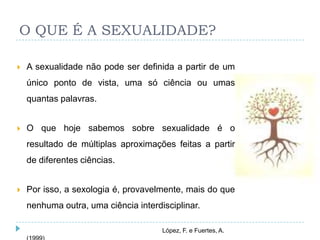 O QUE É A SEXUALIDADE?

   A sexualidade não pode ser definida a partir de um
    único ponto de vista, uma só ciência ou umas
    quantas palavras.


   O que hoje sabemos sobre sexualidade é o
    resultado de múltiplas aproximações feitas a partir
    de diferentes ciências.


   Por isso, a sexologia é, provavelmente, mais do que
    nenhuma outra, uma ciência interdisciplinar.

                                      López, F. e Fuertes, A.
 