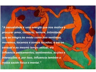 “A sexualidade é uma energia que nos motiva a
procurar amor, contacto, ternura, intimidade;
que se integra no modo como nos sentimos,
movemos, tocamos e somos tocados; é ser-se
sensual e ao mesmo tempo sexual; ela
influencia pensamentos, sentimentos, acções e
interacções e, por isso, influencia também a
nossa saúde física e mental.”
 