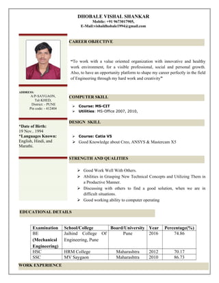 DHOBALE VISHAL SHANKAR
Mobile: +91 9673017905,
E-Mail:vishaldhobale1994@gmail.com
“To work with a value oriented organization with innovative and healthy
work environment, for a visible professional, social and personal growth.
Also, to have an opportunity platform to shape my career perfectly in the field
of Engineering through my hard work and creativity”
 Course: MS-CIT
 Utilities: MS-Office 2007, 2010,
 Course: Catia V5
 Good Knowledge about Creo, ANSYS & Mastercam X5
 Good Work Well With Others.
 Abilities in Grasping New Technical Concepts and Utilizing Them in
a Productive Manner.
 Discussing with others to find a good solution, when we are in
difficult situations.
 Good working ability to computer operating
Examination School/College Board/University Year Percentage(%)
BE
(Mechanical
Engineering)
Jaihind College Of
Engineering, Pune
Pune 2016 74.86
HSC HRM College Maharashtra 2012 70.17
SSC MV Saygaon Maharashtra 2010 86.73
CAREER OBJECTIVE
COMPUTER SKILL
STRENGTH AND QUALITIES
EDUCATIONAL DETAILS
ADDRESS:
A/P-SAYGAON,
Tal-KHED,
District: - PUNE
Pin code: - 412404
*Date of Birth:
19 Nov.. 1994
*Languages Known:
English, Hindi, and
Marathi.
DESIGN SKILL
WORK EXPERIENCE
 
