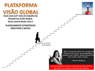 Leia com atenção as dicas e comentários deste 12º dia.
Aproveite-a ao máximo e bom dia de trabalho!
Você está no1º mês de trabalho da
Plataforma Visão Global.
Tema central deste mês é:
PLANEJAMENTO ESTRATÉGICO
OBJETIVOS E METAS
Esse é seu 12º dia
de atividades.
 