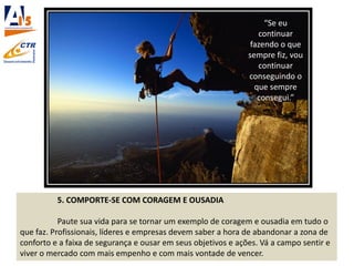 5. COMPORTE-SE COM CORAGEM E OUSADIA
Paute sua vida para se tornar um exemplo de coragem e ousadia em tudo o
que faz. Profissionais, líderes e empresas devem saber a hora de abandonar a zona de
conforto e a faixa de segurança e ousar em seus objetivos e ações. Vá a campo sentir e
viver o mercado com mais empenho e com mais vontade de vencer.
“Se eu
continuar
fazendo o que
sempre fiz, vou
continuar
conseguindo o
que sempre
consegui.”
 