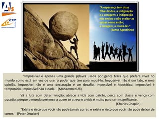 ”Impossível é apenas uma grande palavra usada por gente fraca que prefere viver no
mundo como está em vez de usar o poder que tem para mudá-lo. Impossível não é um fato, é uma
opinião. Impossível não é uma declaração é um desafio. Impossível é hipotético. Impossível é
temporário. Impossível não é nada. (Mohammed Ali)
Vá a luta com determinação, abrace a vida com paixão, perca com classe e vença com
ousadia, porque o mundo pertence a quem se atreve e a vida é muito para ser insignificante.
(Charles Chaplin)
“Existe o risco que você não pode jamais correr, e existe o risco que você não pode deixar de
correr. (Peter Drucker)
“A esperança tem duas
filhas lindas, a indignação
e a coragem; a indignação
nos ensina a não aceitar as
coisas como estão;
a coragem, a mudá-las.”
(Santo Agostinho)
 