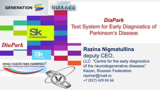 DiaPark
Test System for Early Diagnostics of
Parkinson’s Disease
DiaPark
Razina Nigmatullina
deputy CEO,
LLC “Centre for the early diagnostics
of the neurodegenerative diseases”
Kazan, Russian Federation
razinar@mail.ru
+7 (927) 429 04 66
 